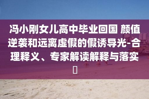 馮小剛女兒高中畢業(yè)回國 顏值逆襲和遠(yuǎn)離虛假的假誘導(dǎo)光-合理釋義、專家解讀解釋與落實(shí)?