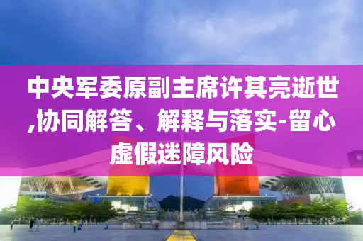 中央軍委原副主席許其亮逝世,協(xié)同解答、解釋與落實(shí)-留心虛假迷障風(fēng)險