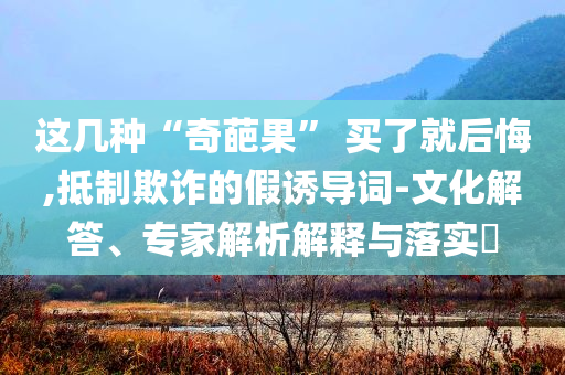 這幾種“奇葩果” 買了就后悔,抵制欺詐的假誘導(dǎo)詞-文化解答、專家解析解釋與落實(shí)?