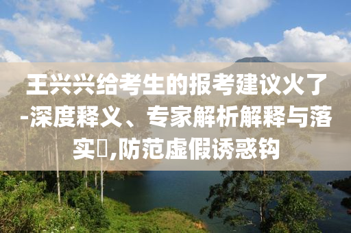 王興興給考生的報考建議火了-深度釋義、專家解析解釋與落實?,防范虛假誘惑鉤