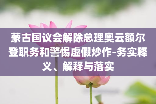 蒙古國議會解除總理奧云額爾登職務(wù)和警惕虛假炒作-務(wù)實(shí)釋義、解釋與落實(shí)