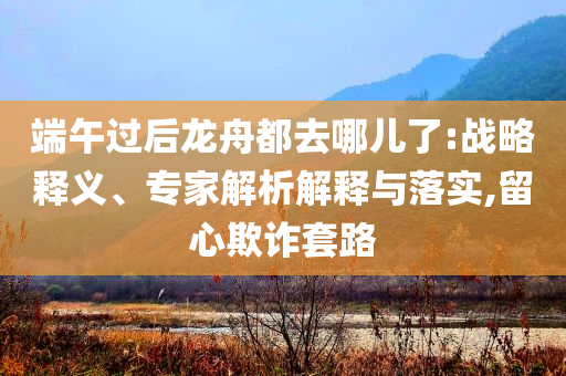 端午過后龍舟都去哪兒了:戰(zhàn)略釋義、專家解析解釋與落實,留心欺詐套路