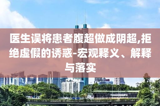 醫(yī)生誤將患者腹超做成陰超,拒絕虛假的誘惑-宏觀釋義、解釋與落實