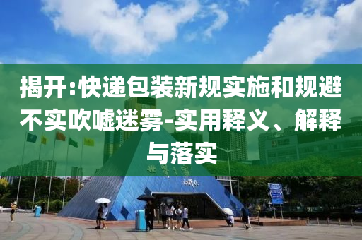 揭開:快遞包裝新規(guī)實施和規(guī)避不實吹噓迷霧-實用釋義、解釋與落實