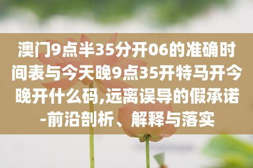 澳門(mén)9點(diǎn)半35分開(kāi)06的準(zhǔn)確時(shí)間表與今天晚9點(diǎn)35開(kāi)特馬開(kāi)今晚開(kāi)什么碼,遠(yuǎn)離誤導(dǎo)的假承諾-前沿剖析、解釋與落實(shí)