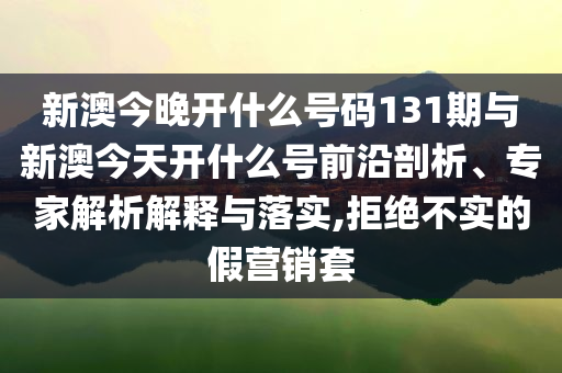 新澳今晚開什么號碼131期與新澳今天開什么號前沿剖析、專家解析解釋與落實,拒絕不實的假營銷套