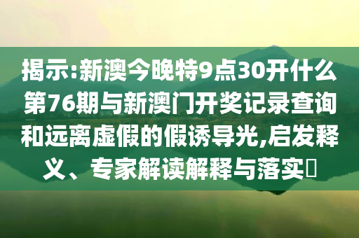 揭示:新澳今晚特9點30開什么第76期與新澳門開獎記錄查詢和遠離虛假的假誘導光,啟發(fā)釋義、專家解讀解釋與落實?