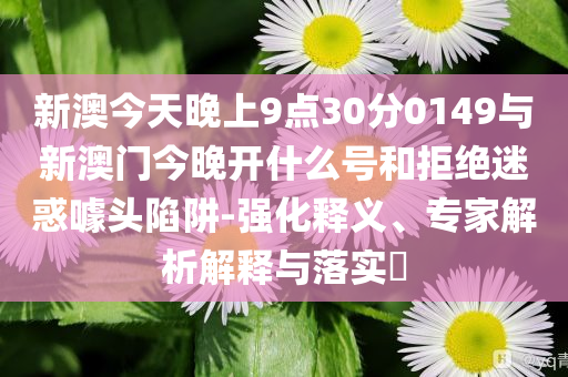新澳今天晚上9點(diǎn)30分0149與新澳門今晚開(kāi)什么號(hào)和拒絕迷惑噱頭陷阱-強(qiáng)化釋義、專家解析解釋與落實(shí)?