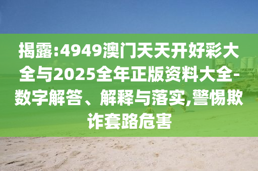 揭露:4949澳門天天開(kāi)好彩大全與2025全年正版資料大全-數(shù)字解答、解釋與落實(shí),警惕欺詐套路危害