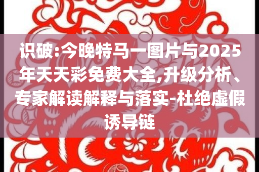 識(shí)破:今晚特馬一圖片與2025年天天彩免費(fèi)大全,升級(jí)分析、專家解讀解釋與落實(shí)-杜絕虛假誘導(dǎo)鏈