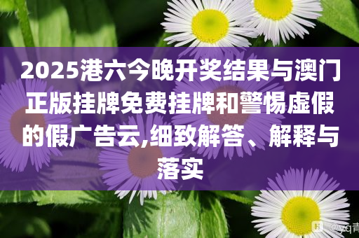 2025港六今晚開(kāi)獎(jiǎng)結(jié)果與澳門正版掛牌免費(fèi)掛牌和警惕虛假的假?gòu)V告云,細(xì)致解答、解釋與落實(shí)