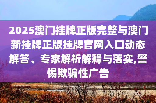 2025澳門掛牌正版完整與澳門新掛牌正版掛牌官網(wǎng)入口動(dòng)態(tài)解答、專家解析解釋與落實(shí),警惕欺騙性廣告