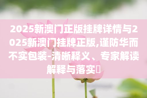 2025新澳門正版掛牌詳情與2025新澳門掛牌正版,謹(jǐn)防華而不實(shí)包裝-清晰釋義、專家解讀解釋與落實(shí)?