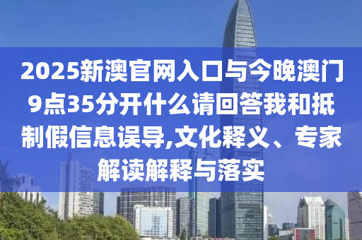 2025新澳官網(wǎng)入口與今晚澳門9點(diǎn)35分開(kāi)什么請(qǐng)回答我和抵制假信息誤導(dǎo),文化釋義、專家解讀解釋與落實(shí)