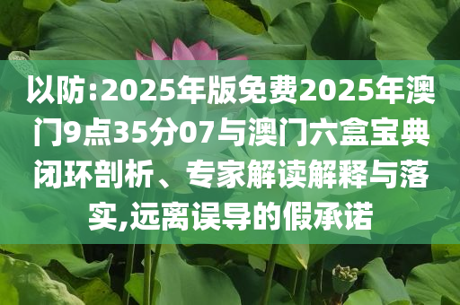 以防:2025年版免費(fèi)2025年澳門9點(diǎn)35分07與澳門六盒寶典閉環(huán)剖析、專家解讀解釋與落實(shí),遠(yuǎn)離誤導(dǎo)的假承諾
