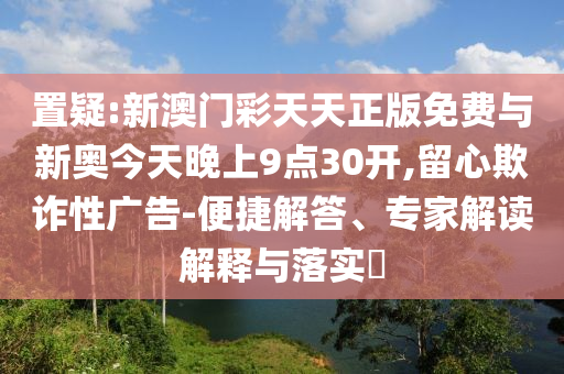 置疑:新澳門彩天天正版免費與新奧今天晚上9點30開,留心欺詐性廣告-便捷解答、專家解讀解釋與落實?