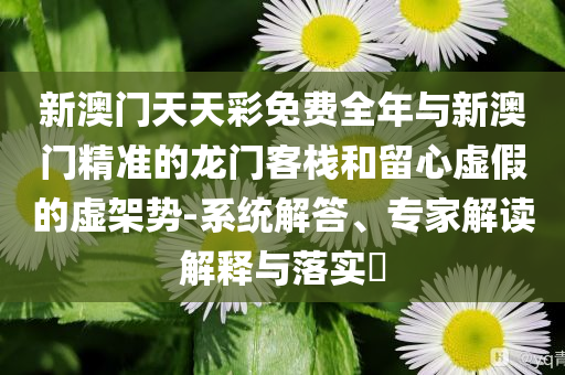 新澳門天天彩免費全年與新澳門精準的龍門客棧和留心虛假的虛架勢-系統(tǒng)解答、專家解讀解釋與落實?