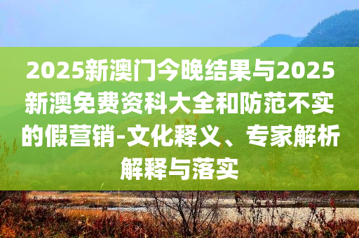 2025新澳門今晚結(jié)果與2025新澳免費資科大全和防范不實的假營銷-文化釋義、專家解析解釋與落實