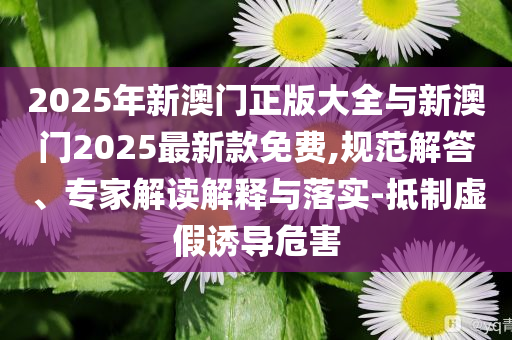 2025年新澳門正版大全與新澳門2025最新款免費,規(guī)范解答、專家解讀解釋與落實-抵制虛假誘導危害
