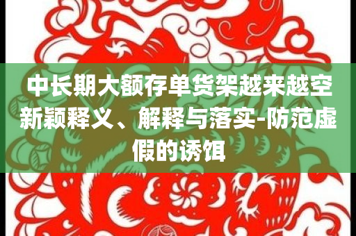 中長期大額存單貨架越來越空新穎釋義、解釋與落實-防范虛假的誘餌