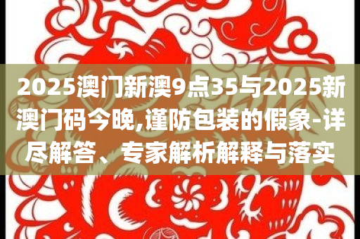 2025澳門新澳9點35與2025新澳門碼今晚,謹防包裝的假象-詳盡解答、專家解析解釋與落實