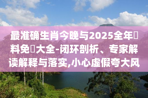 最準(zhǔn)確生肖今晚與2025全年資料免費(fèi)大全-閉環(huán)剖析、專家解讀解釋與落實(shí),小心虛假夸大風(fēng)