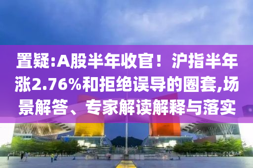 置疑:A股半年收官！滬指半年漲2.76%和拒絕誤導(dǎo)的圈套,場(chǎng)景解答、專家解讀解釋與落實(shí)