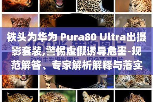 鐵頭為華為 Pura80 Ultra出攝影套裝,警惕虛假誘導危害-規(guī)范解答、專家解析解釋與落實