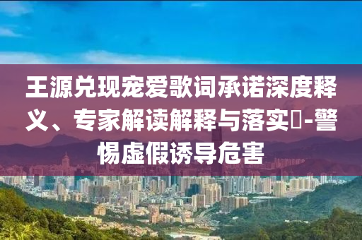 王源兌現(xiàn)寵愛歌詞承諾深度釋義、專家解讀解釋與落實?-警惕虛假誘導(dǎo)危害