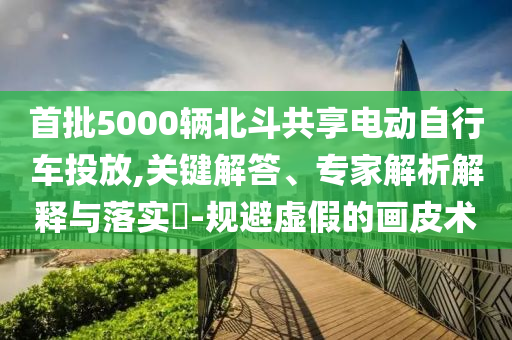 首批5000輛北斗共享電動自行車投放,關(guān)鍵解答、專家解析解釋與落實?-規(guī)避虛假的畫皮術(shù)