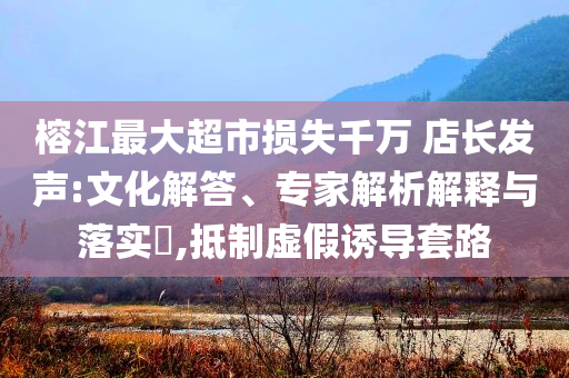 榕江最大超市損失千萬 店長發(fā)聲:文化解答、專家解析解釋與落實?,抵制虛假誘導(dǎo)套路