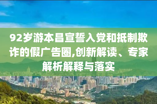 92歲游本昌宣誓入黨和抵制欺詐的假廣告圈,創(chuàng)新解讀、專家解析解釋與落實