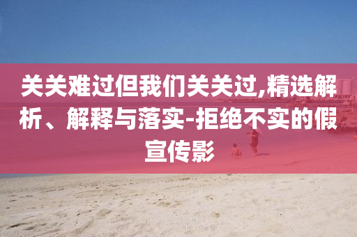 關(guān)關(guān)難過但我們關(guān)關(guān)過,精選解析、解釋與落實-拒絕不實的假宣傳影