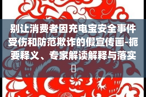 別讓消費(fèi)者因充電寶安全事件受傷和防范欺詐的假宣傳畫-扼要釋義、專家解讀解釋與落實(shí)?