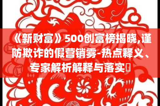 《新財富》500創(chuàng)富榜揭曉,謹(jǐn)防欺詐的假營銷霧-熱點釋義、專家解析解釋與落實?