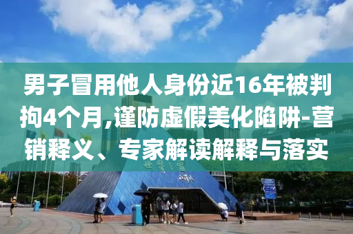 男子冒用他人身份近16年被判拘4個(gè)月,謹(jǐn)防虛假美化陷阱-營(yíng)銷釋義、專家解讀解釋與落實(shí)