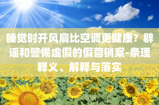 睡覺時開風(fēng)扇比空調(diào)更健康？辟謠和警惕虛假的假營銷案-條理釋義、解釋與落實(shí)