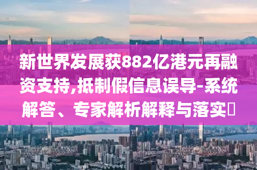 新世界發(fā)展獲882億港元再融資支持,抵制假信息誤導(dǎo)-系統(tǒng)解答、專家解析解釋與落實(shí)?