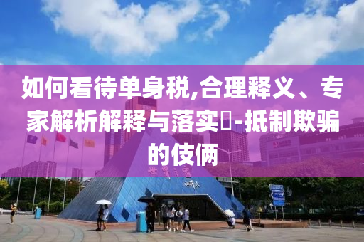 如何看待單身稅,合理釋義、專家解析解釋與落實(shí)?-抵制欺騙的伎倆