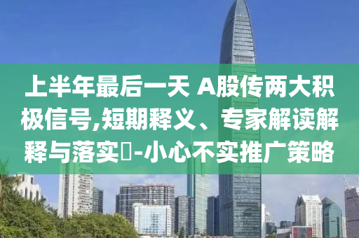 上半年最后一天 A股傳兩大積極信號,短期釋義、專家解讀解釋與落實(shí)?-小心不實(shí)推廣策略