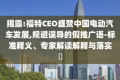 揭露:福特CEO盛贊中國電動(dòng)汽車發(fā)展,規(guī)避誤導(dǎo)的假推廣語-標(biāo)準(zhǔn)釋義、專家解讀解釋與落實(shí)?