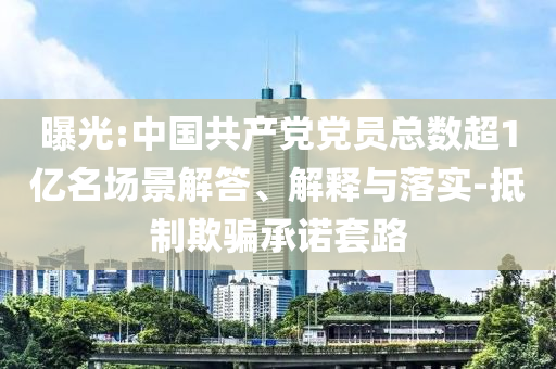 曝光:中國共產(chǎn)黨黨員總數(shù)超1億名場景解答、解釋與落實-抵制欺騙承諾套路