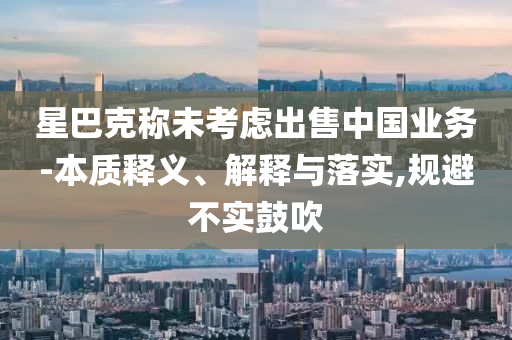 星巴克稱未考慮出售中國業(yè)務-本質(zhì)釋義、解釋與落實,規(guī)避不實鼓吹