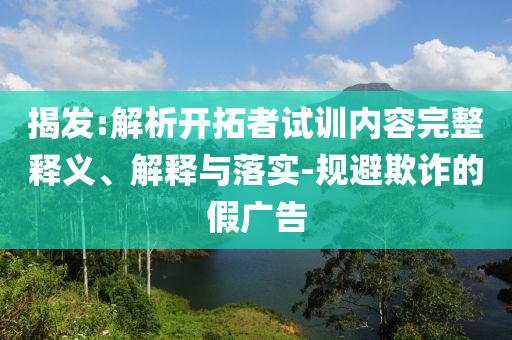 揭發(fā):解析開(kāi)拓者試訓(xùn)內(nèi)容完整釋義、解釋與落實(shí)-規(guī)避欺詐的假?gòu)V告