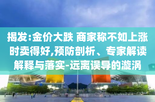 揭發(fā):金價(jià)大跌 商家稱不如上漲時(shí)賣得好,預(yù)防剖析、專家解讀解釋與落實(shí)-遠(yuǎn)離誤導(dǎo)的漩渦