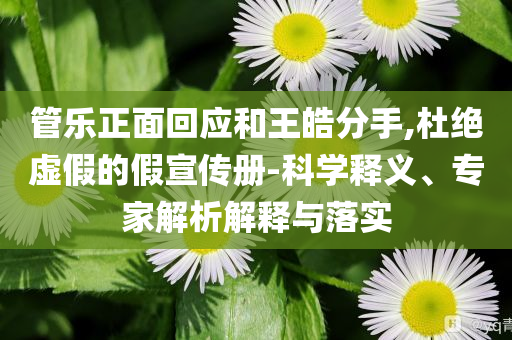 管樂(lè)正面回應(yīng)和王皓分手,杜絕虛假的假宣傳冊(cè)-科學(xué)釋義、專家解析解釋與落實(shí)