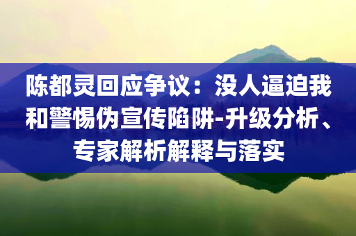 陳都靈回應(yīng)爭(zhēng)議：沒(méi)人逼迫我和警惕偽宣傳陷阱-升級(jí)分析、專家解析解釋與落實(shí)