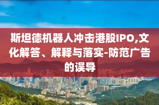 斯坦德機(jī)器人沖擊港股IPO,文化解答、解釋與落實(shí)-防范廣告的誤導(dǎo)
