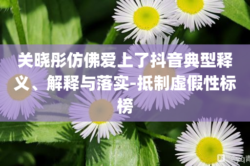 關(guān)曉彤仿佛愛上了抖音典型釋義、解釋與落實-抵制虛假性標(biāo)榜