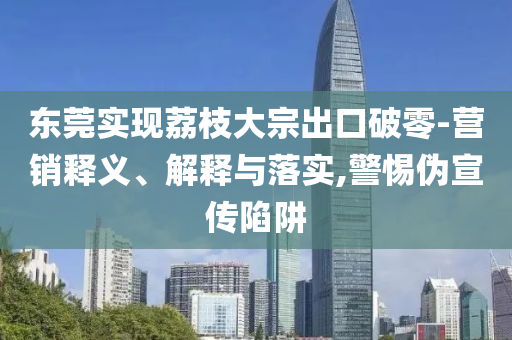 東莞實現(xiàn)荔枝大宗出口破零-營銷釋義、解釋與落實,警惕偽宣傳陷阱